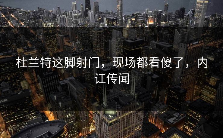 杜兰特这脚射门，现场都看傻了，内讧传闻