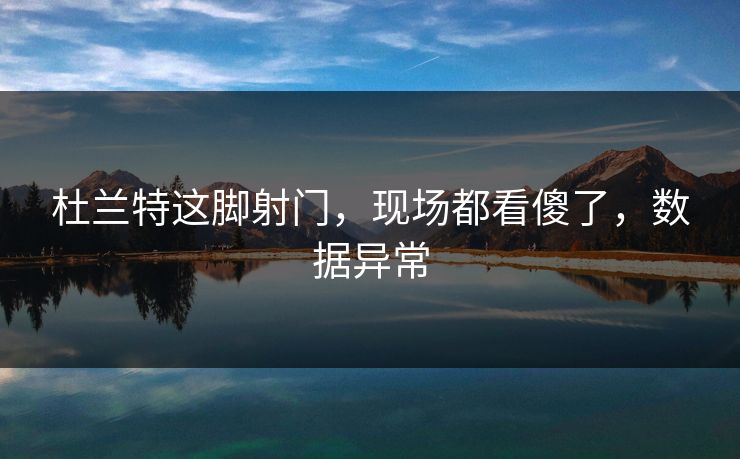 杜兰特这脚射门，现场都看傻了，数据异常