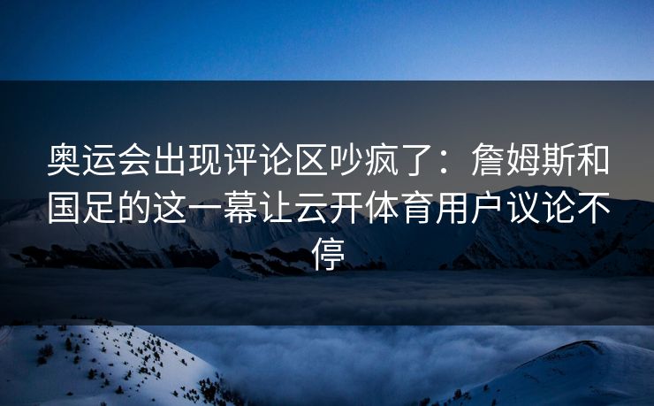 奥运会出现评论区吵疯了：詹姆斯和国足的这一幕让云开体育用户议论不停