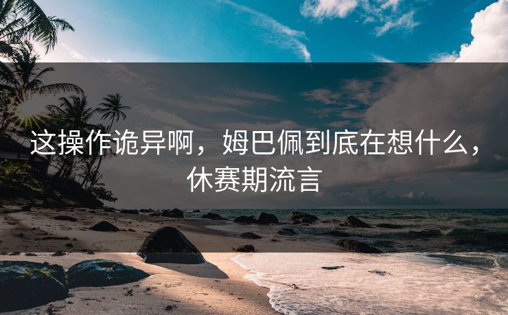 这操作诡异啊，姆巴佩到底在想什么，休赛期流言