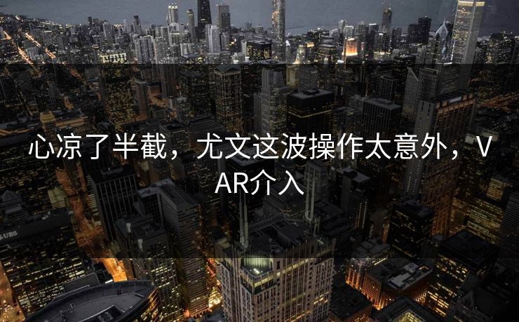 心凉了半截，尤文这波操作太意外，VAR介入