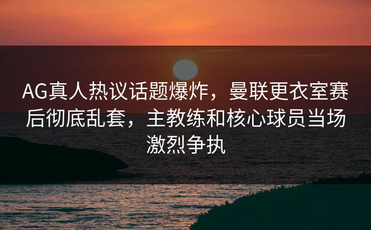 AG真人热议话题爆炸，曼联更衣室赛后彻底乱套，主教练和核心球员当场激烈争执