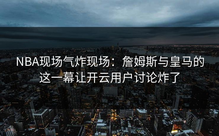 NBA现场气炸现场：詹姆斯与皇马的这一幕让开云用户讨论炸了