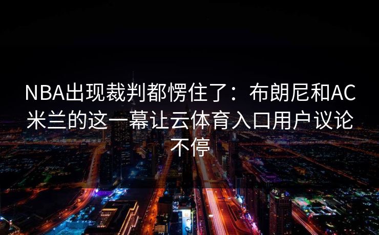 NBA出现裁判都愣住了:布朗尼和AC米兰的这一幕让云体育入口用户议论不停 NBA出现裁判都愣住了:布朗尼和AC米兰的这一幕让云体育入口用户议论不停