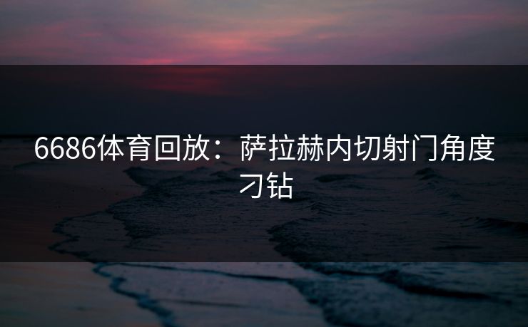 6686体育回放:萨拉赫内切射门角度刁钻 6686体育回放:萨拉赫内切射门角度刁钻