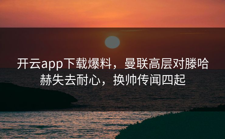 开云app下载爆料，曼联高层对滕哈赫失去耐心，换帅传闻四起