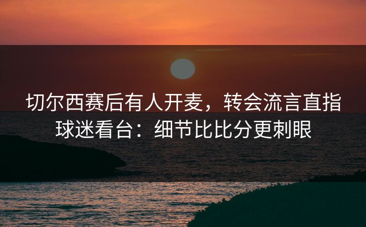 切尔西赛后有人开麦，转会流言直指球迷看台：细节比比分更刺眼