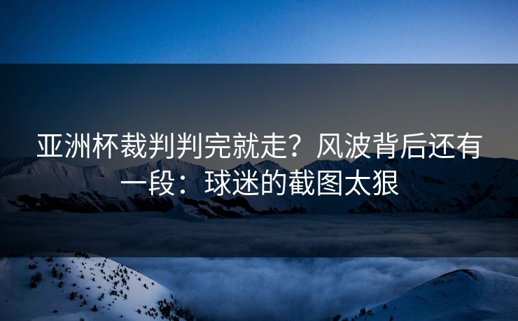 亚洲杯裁判判完就走？风波背后还有一段：球迷的截图太狠