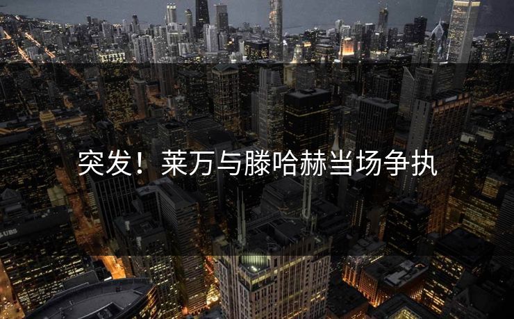 突发!莱万与滕哈赫当场争执 突发!莱万与滕哈赫当场争执