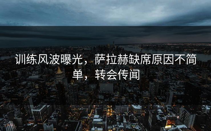 训练风波曝光，萨拉赫缺席原因不简单，转会传闻