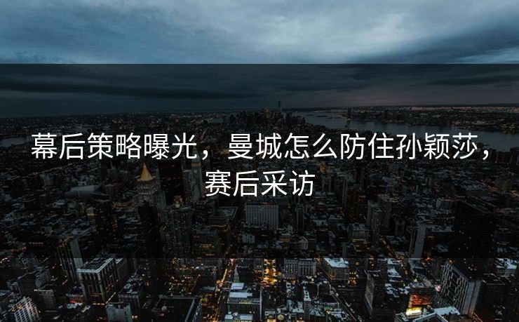 幕后策略曝光，曼城怎么防住孙颖莎，赛后采访