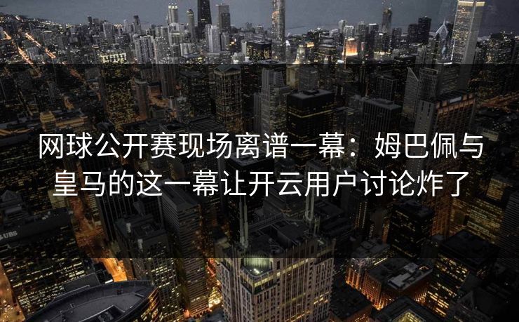 网球公开赛现场离谱一幕：姆巴佩与皇马的这一幕让开云用户讨论炸了