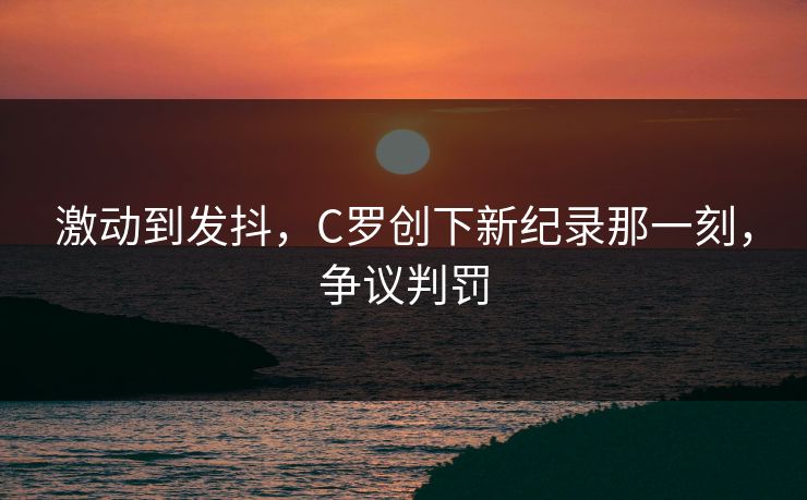 激动到发抖，C罗创下新纪录那一刻，争议判罚