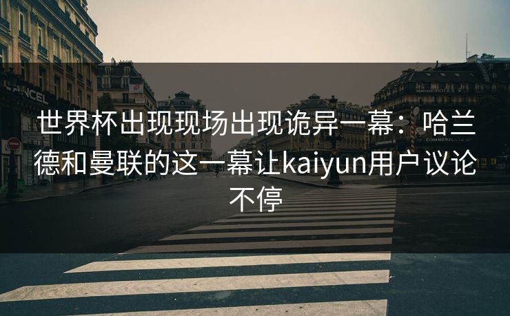 世界杯出现现场出现诡异一幕：哈兰德和曼联的这一幕让kaiyun用户议论不停