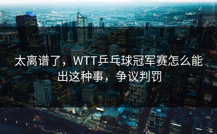太离谱了，WTT乒乓球冠军赛怎么能出这种事，争议判罚