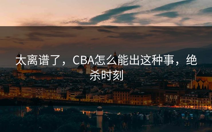 太离谱了,CBA怎么能出这种事,绝杀时刻 太离谱了,CBA怎么能出这种事,绝杀时刻