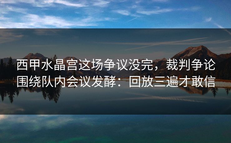 西甲水晶宫这场争议没完，裁判争论围绕队内会议发酵：回放三遍才敢信