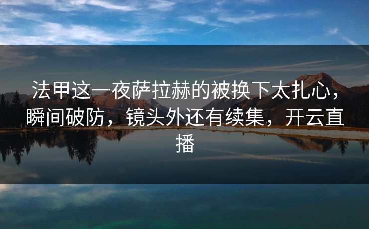 法甲这一夜萨拉赫的被换下太扎心，瞬间破防，镜头外还有续集，开云直播