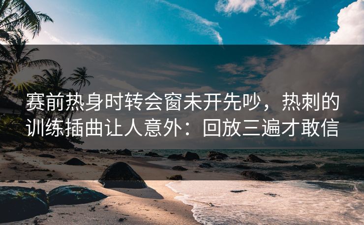 赛前热身时转会窗未开先吵，热刺的训练插曲让人意外：回放三遍才敢信