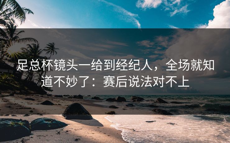 足总杯镜头一给到经纪人，全场就知道不妙了：赛后说法对不上